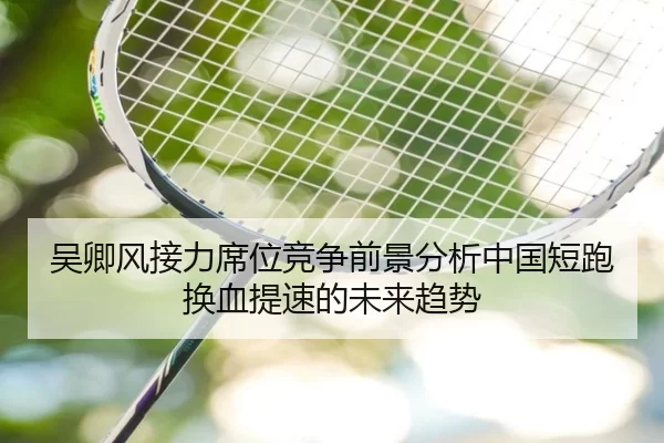 吴卿风接力席位竞争前景分析中国短跑换血提速的未来趋势