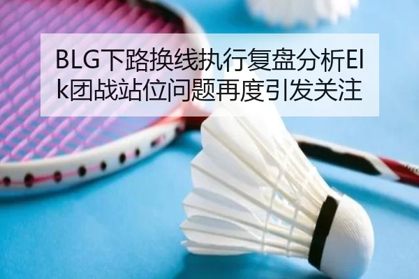 BLG下路换线执行复盘分析Elk团战站位问题再度引发关注