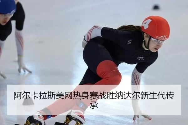 阿尔卡拉斯美网热身赛战胜纳达尔新生代传承